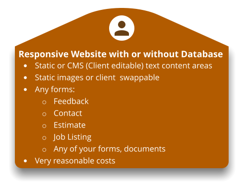 Responsive Website with or without Database •	Static or CMS (Client editable) text content areas •	Static images or client  swappable •	Any forms: o	Feedback o	Contact o	Estimate o	Job Listing o	Any of your forms, documents •	Very reasonable costs